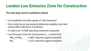 London Low Emission Zone for Construction
The best kept secret in pollution control
• In air pollution we often speak of ‘soft measures’
• Very rarely do we see projects delivering tangible, local and
measurable reductions in pollution
• To date over 10 000 operating machines inspected
• Low Emission Zone for Construction (... a world first)
PM10 & PM2.5 - a 48% reduction against baseline
NOx - a 42% reduction against baseline
 
