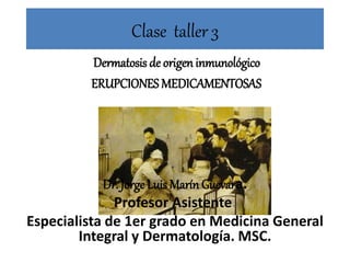 Clase taller 3
Dermatosis de origen inmunológico
ERUPCIONES MEDICAMENTOSAS
Dr. Jorge Luis Marín Guevara.
Profesor Asistente.
Especialista de 1er grado en Medicina General
Integral y Dermatología. MSC.
 