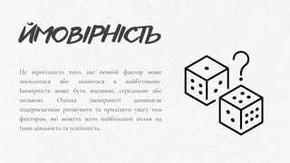 ЙМОВІРНІСТЬ
Це вірогідність того, що певний фактор може
посилитися або змінитися в майбутньому.
Імовірність може бути високою, середньою або
низькою. Оцінка імовірності допомагає
підприємствам ранжувати та приділяти увагу тим
факторам, які можуть мати найбільший вплив на
їхню діяльність та успішність.
 
