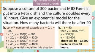 Exponential Models and
Population Growth
Suppose a culture of 300 bacteria at MJD Farm is
put into a Petri dish and the culture doubles every
10 hours. Give an exponential model for the
situation. How many bacteria will there be after 90
hours?
a. Let 𝑦 = number of bacteria at 𝑡 = 0, 𝑦 =
300
𝑡 = 10, 𝑦 = 300(2) = 600
𝑡 = 20, 𝑦 = 300(2)2 = 1200
𝑡 = 30, 𝑦 = 300(2)3 = 2400
𝑡 = 40, 𝑦 = 300(2)4 = 4800
An exponential model for this situation
is
b. If 𝑡 = 90,
then y = 300(2)90/10,
y = 300(2)9,
y = 153,600.
There will be 153,600
bacteria after 90
hours.
 