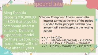 Compound Interest
Aling Dionisia
deposits ₱10,000.00
in BDO that pays 3%
compound interest
annually. Define an
exponential model
for this situation. How
much money will she
have after 11 years
without withdrawal?
Solution: Compound Interest means the
interest earned at the end of the period
is added to the principal and this new
amount will earn interest in the nesting
period.
a. At 𝑡 = 0 ₱10,000
𝑡 = 1 ₱10,000+ ₱10,000(0.03) = ₱10,300.00
𝑡 = 2 ₱10,300+ ₱10,300(0.03) = ₱10,609.00
𝑡 = 3 ₱10,609 + ₱10,609(0.03) = ₱10,927.27
 