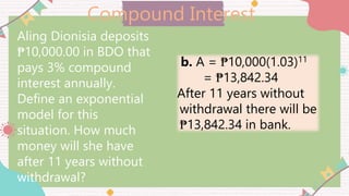 Compound Interest
Aling Dionisia deposits
₱10,000.00 in BDO that
pays 3% compound
interest annually.
Define an exponential
model for this
situation. How much
money will she have
after 11 years without
withdrawal?
b. A = ₱10,000(1.03)11
= ₱13,842.34
After 11 years without
withdrawal there will be
₱13,842.34 in bank.
 