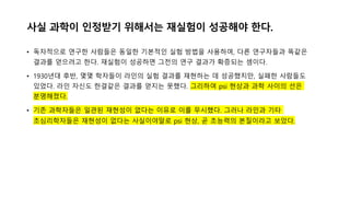 사실 과학이 인정받기 위해서는 재실험이 성공해야 한다.
• 독자적으로 연구한 사람들은 동일한 기본적인 실험 방법을 사용하여, 다른 연구자들과 똑같은
결과를 얻으려고 한다. 재실험이 성공하면 그전의 연구 결과가 확증되는 셈이다.
• 1930년대 후반, 몇몇 학자들이 라인의 실험 결과를 재˳하는 데 성공했지만, 실패한 사람들도
있었다. 라인 자신도 한결같은 결과를 얻지는 못했다. 그리하여 psi ˳상과 과학 사이의 선은
분명해졌다.
• 기존 과학자들은 일관된 재˳성이 없다는 이유로 이를 무시했다. 그러나 라인과 기타
초심리학자들은 재˳성이 없다는 사실이야말로 psi ˳상, 곧 초능력의 본질이라고 보았다.
 