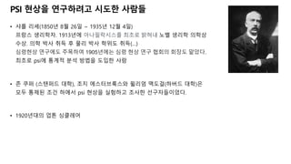 PSI ˳상을 연구하려고 시도한 사람들
• 샤를 리셰(1850년 8월 26일 ~ 1935년 12월 4일)
프랑스 생리학자. 1913년에 아나필락시스를 최초로 밝혀내 노벨 생리학 의학상
수상. 의학 박사 취득 후 물리 박사 학위도 취득(…)
심령˳상 연구에도 주목하여 1905년에는 심령 ˳상 연구 협회의 회장도 맡았다.
최초로 psi에 통계적 분석 방법을 도입한 사람
• 존 쿠퍼 (스탠퍼드 대학), 조지 에스터브룩스와 윌리엄 맥도걸(하버드 대학)은
모두 통제된 조건 하에서 psi ˳상을 실험하고 조사한 선구자들이었다.
• 1920년대의 업톤 싱클레어
 