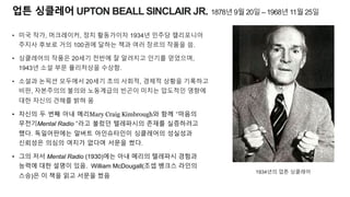 업튼 싱클레어 UPTON BEALL SINCLAIR JR. 1878년 9월 20일 – 1968년 11월 25일
• 미국 작가, 머크레이커, 정치 활동가이자 1934년 민주당 캘리포니아
주지사 후보로 거의 100권에 달하는 책과 여러 장르의 작품을 씀.
• 싱클레어의 작품은 20세기 전반에 잘 알려지고 인기를 얻었으며,
1943년 소설 부문 퓰리처상을 수상함.
• 소설과 논픽션 모두에서 20세기 초의 사회적, 경제적 상황을 기록하고
비판, 자본주의의 불의와 노동계급의 빈곤이 미치는 압도적인 영향에
대한 자신의 견해를 밝혀 옴
• 자신의 두 번째 아내 메리Mary Craig Kimbrough와 함께 “마음의
무전기Mental Radio ”라고 불렀던 텔레파시의 존재를 실증하려고
했다. 독일어판에는 알버트 아인슈타인이 싱클레어의 성실성과
신뢰성은 의심의 여지가 없다며 서문을 썼다.
• 그의 저서 Mental Radio (1930)에는 아내 메리의 텔레파시 경험과
능력에 대한 설명이 있음. William McDougall(조셉 뱅크스 라인의
스승)은 이 책을 읽고 서문을 썼음
1934년의 업튼 싱클레어
 