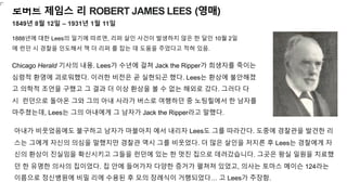 로버트 제임스 리 ROBERT JAMES LEES (영매)
1849년 8월 12일 – 1931년 1월 11일
1888년에 대한 Lees의 일기에 따르면, 리퍼 살인 사건이 발생하지 않은 한 달인 10월 2일
에 런던 시 경찰을 인도해서 잭 더 리퍼 를 잡는 데 도움을 주었다고 적혀 있음.
Chicago Herald 기사의 내용. Lees가 수년에 걸쳐 Jack the Ripper가 희생자를 죽이는
심령적 환영에 괴로워했다. 이러한 비전은 곧 실˳되곤 했다. Lees는 환상에 불안해졌
고 의학적 조언을 구했고 그 결과 더 이상 환상을 볼 수 없는 해외로 갔다. 그러다 다
시 런던으로 돌아온 그와 그의 아내 사라가 버스로 여행하던 중 노팅힐에서 한 남자를
마주쳤는데, Lees는 그의 아내에게 그 남자가 Jack the Ripper라고 말했다.
아내가 비웃었음에도 불구하고 남자가 마블아치 에서 내리자 Lees도 그를 따라간다. 도중에 경찰관을 발견한 리
스는 그에게 자신의 의심을 말했지만 경찰관 역시 그를 비웃었다. 더 많은 살인을 저지른 후 Lees는 경찰에게 자
신의 환상이 진실임을 확신시키고 그들을 런던에 있는 한 멋진 집으로 데려갔습니다. 그곳은 왕실 일원을 치료했
던 한 유명한 의사의 집이었다. 집 안에 들어가자 다양한 증거가 펼쳐져 있었고, 의사는 토마스 메이슨 124라는
이름으로 정신병원에 비밀 리에 수용된 후 모의 장례식이 거행되었다… 고 Lees가 주장함.
 
