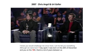 I knew you would challenge me once more. Let me tell you something.
Although we were born 1 day apart, I was born on the 20th of December
and you on the 19th, there's a lot of years between us
2007 Chris Angel & Uri Geller
 