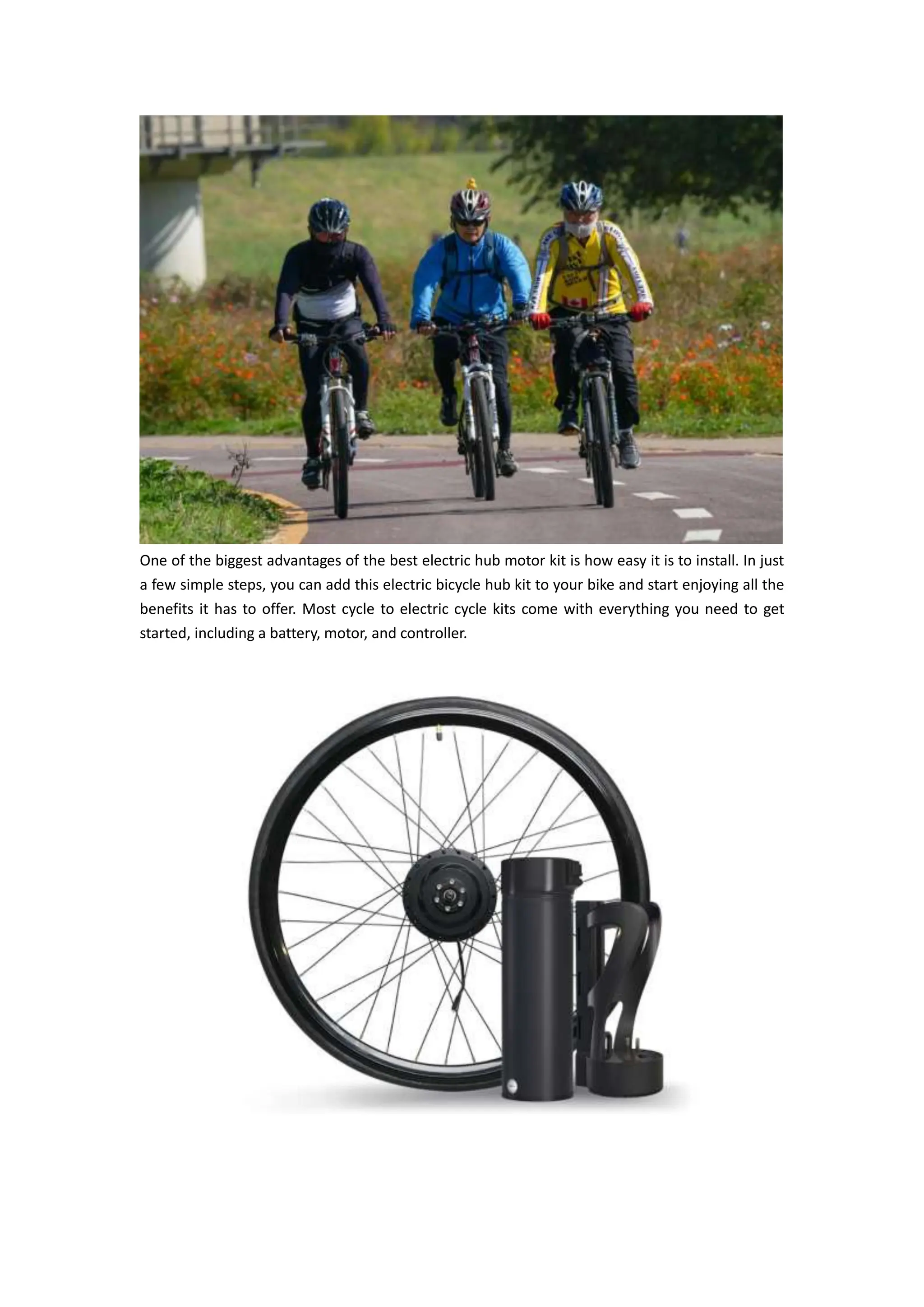 One of the biggest advantages of the best electric hub motor kit is how easy it is to install. In just
a few simple steps, you can add this electric bicycle hub kit to your bike and start enjoying all the
benefits it has to offer. Most cycle to electric cycle kits come with everything you need to get
started, including a battery, motor, and controller.
 