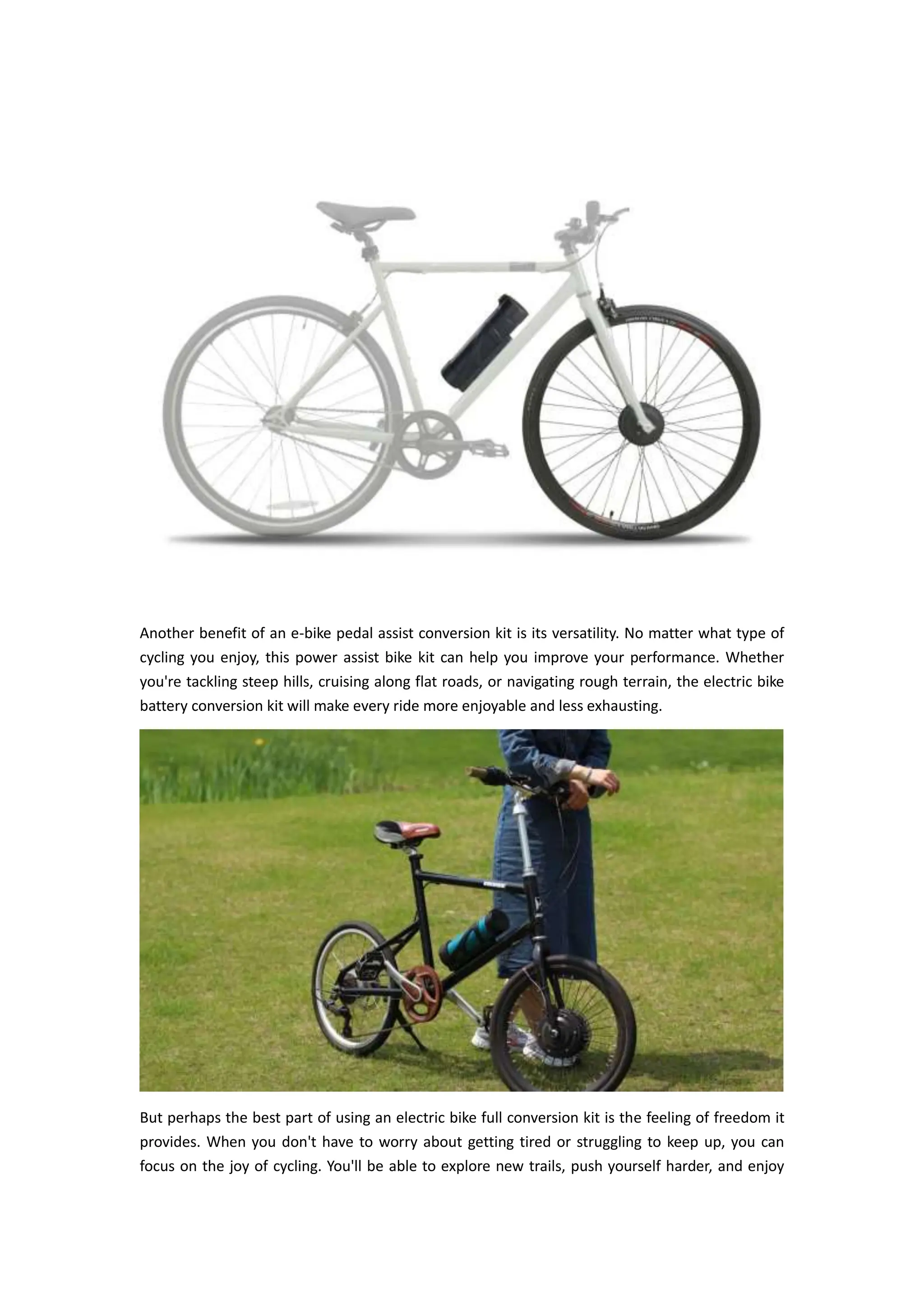 Another benefit of an e-bike pedal assist conversion kit is its versatility. No matter what type of
cycling you enjoy, this power assist bike kit can help you improve your performance. Whether
you're tackling steep hills, cruising along flat roads, or navigating rough terrain, the electric bike
battery conversion kit will make every ride more enjoyable and less exhausting.
But perhaps the best part of using an electric bike full conversion kit is the feeling of freedom it
provides. When you don't have to worry about getting tired or struggling to keep up, you can
focus on the joy of cycling. You'll be able to explore new trails, push yourself harder, and enjoy
 
