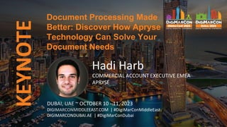 KEYNOTE
DUBAI, UAE ~ OCTOBER 10 - 11, 2023
DIGIMARCONMIDDLEEAST.COM | #DigiMarConMiddleEast
DIGIMARCONDUBAI.AE | #DigiMarConDubai
Hadi Harb
COMMERCIAL ACCOUNT EXECUTIVE EMEA
APRYSE
Document Processing Made
Better: Discover How Apryse
Technology Can Solve Your
Document Needs
 