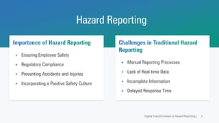Hazard Reporting
Digital Transformation in Hazard Reporting| 3
Importance of Hazard Reporting
▪ Ensuring Employee Safety
▪ Regulatory Compliance
▪ Preventing Accidents and Injuries
▪ Incorporating a Positive Safety Culture
Challenges in Traditional Hazard
Reporting
▪ Manual Reporting Processes
▪ Lack of Real-time Data
▪ Incomplete Information
▪ Delayed Response Time
 