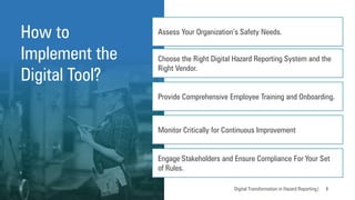 How to
Implement the
Digital Tool?
Digital Transformation in Hazard Reporting| 6
Assess Your Organization’s Safety Needs.
Choose the Right Digital Hazard Reporting System and the
Right Vendor.
Provide Comprehensive Employee Training and Onboarding.
Monitor Critically for Continuous Improvement
Engage Stakeholders and Ensure Compliance For Your Set
of Rules.
 