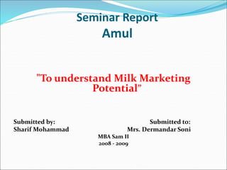 Seminar Report
Amul
"To understand Milk Marketing
Potential”
Submitted by: Submitted to:
Sharif Mohammad Mrs. Dermandar Soni
MBA Sam II
2008 - 2009
 