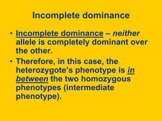 Incomplete dominanceIncomplete dominance – neither allele is completely dominant over the other. Therefore, in this case, the heterozygote’s phenotype is in between the two homozygous phenotypes (intermediate phenotype).