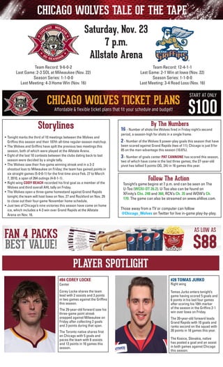 CHICAGO WOLVES TALE OF THE TAPE
Saturday, Nov. 23
7 p.m.
Allstate Arena
Team Record: 12-4-1-1
Last Game: 2-1 Win at Iowa (Nov. 22)
Season Series: 1-1-0-0
Last Meeting: 3-4 Road Loss (Nov. 16)

Team Record: 9-6-0-2
Last Game: 2-3 SOL at Milwaukee (Nov. 22)
Season Series: 1-1-0-0
Last Meeting: 4-3 Home Win (Nov. 16)

Storylines
•	 Tonight marks the third of 10 meetings between the Wolves and
	 Griffins this season and their 107th all-time regular-season matchup.
•	 The Wolves and Griffins have spilt the previous two meetings this
season, both of which were played at the Allstate Arena.
•	 Eight of the last 10 contests between the clubs dating back to last
season were decided by a single tally.
•	 The Wolves saw their five-game winning streak end in a 3-2
shootout loss to Milwaukee on Friday; the team has gained points in
six straight games (5-0-0-1) for the first time since Feb. 27 to March
7, 2010, a span of 264 outings (4-0-1-1).
•	 Right wing CODY BEACH recorded his first goal as a member of the
Wolves and third overall AHL tally on Friday.
• 	The Wolves open a three-game homestand against Grand Rapids
tonight; the team will host Iowa on Nov. 27 and Rockford on Nov. 29
to close out their four-game November home schedule.
• 	Just two of Chicago’s nine victories this season have come on home
ice, which includes a 4-3 win over Grand Rapids at the Allstate
Arena on Nov. 16.

By The Numbers

16 - Number of shots the Wolves fired in Friday night’s second
period, a season-high for shots in a single frame.
	

2 - Number of the Wolves 9 power-play goals this season that have

	

3 - Number of goals center PAT CANNONE has scored this season,

been scored against Grand Rapids (two of 11); Chicago is just 9 for
85 on the man-advantage this season (10.6%).
two of which have come in the last three games; the 27-year-old
pivot has tallied 5 points (3G, 2A) in 16 games this year.

Follow The Action

Tonight’s game begins at 7 p.m. and can be seen on The
U-Too (WCIU-DT 26.2). U-Too also can be found on
	 XFinity’s Chs. 248 and 360, RCN’s Ch. 35 and WOW’s Ch.
170. The game can also be streamed on www.ahllive.com.
Those away from a TV or computer can follow
@Chicago_Wolves on Twitter for live in-game play-by-play.

PLAYER SPOTLIGHT
#84 COREY LOCKE

#28 TOMAS JURKO

Corey Locke shares the team
lead with 2 assists and 3 points
in two games against the Griffins
this season.

Tomas Jurko enters tonight’s
game having scored 5 goals and
6 points in his last four games
after scoring his 10th marker
of the season in the Griffins 2-1
win over Iowa on Friday.

Center

The 29-year-old forward saw his
three-game point streak
snapped against Milwaukee on
Friday after collecting 2 goals
and 3 points during that span.
The Toronto native shares first
on Chicago with 5 goals and
paces the team with 8 assists
and 13 points in 16 games this
season.

Right wing

The 20-year-old forward leads
Grand Rapids with 10 goals and
ranks second on the squad with
20 points in 18 games this year.
The Kosice, Slovakia, native
has posted a goal and an assist
in both games against Chicago
this season.

 