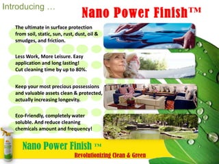 Introducing The World’s Most Advanced, Longest Lasting, and Most Versatile Finish with Nano-Particles…  	Nano Power Finish™ The ultimate in surface protection from soil, static, sun, rust, dust, oil, fingerprints, smudges, and friction. Less Work, More Leisure.  Easy application and long lasting! Cut cleaning time by up to 80%. Keep your most valuable assets  & precious possessions clean and  protected; actually increase longevity.  Eco-Friendly, completely water soluable. Reduce cleaning chemicals by volume & frequency of use! Nano Power Finish ™ 	Revolutionizing Clean & Green 