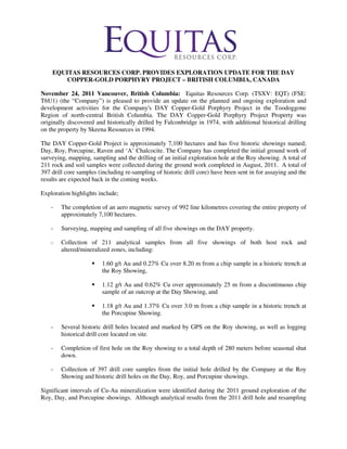 EQUITAS RESOURCES CORP. PROVIDES EXPLORATION UPDATE FOR THE DAY
        COPPER-GOLD PORPHYRY PROJECT – BRITISH COLUMBIA, CANADA

November 24, 2011 Vancouver, British Columbia: Equitas Resources Corp. (TSXV: EQT) (FSE:
T6U1) (the “Company”) is pleased to provide an update on the planned and ongoing exploration and
development activities for the Company's DAY Copper-Gold Porphyry Project in the Toodoggone
Region of north-central British Columbia. The DAY Copper-Gold Porphyry Project Property was
originally discovered and historically drilled by Falconbridge in 1974, with additional historical drilling
on the property by Skeena Resources in 1994.

The DAY Copper-Gold Project is approximately 7,100 hectares and has five historic showings named;
Day, Roy, Porcupine, Raven and ‘A’ Chalcocite. The Company has completed the initial ground work of
surveying, mapping, sampling and the drilling of an initial exploration hole at the Roy showing. A total of
211 rock and soil samples were collected during the ground work completed in August, 2011. A total of
397 drill core samples (including re-sampling of historic drill core) have been sent in for assaying and the
results are expected back in the coming weeks.

Exploration highlights include;

    -   The completion of an aero magnetic survey of 992 line kilometres covering the entire property of
        approximately 7,100 hectares.

    -   Surveying, mapping and sampling of all five showings on the DAY property.

    -   Collection of 211 analytical samples from all five showings of both host rock and
        altered/mineralized zones, including:

                        1.60 g/t Au and 0.27% Cu over 8.20 m from a chip sample in a historic trench at
                        the Roy Showing,

                        1.12 g/t Au and 0.62% Cu over approximately 25 m from a discontinuous chip
                        sample of an outcrop at the Day Showing, and

                        1.18 g/t Au and 1.37% Cu over 3.0 m from a chip sample in a historic trench at
                        the Porcupine Showing.

    -   Several historic drill holes located and marked by GPS on the Roy showing, as well as logging
        historical drill core located on site.

    -   Completion of first hole on the Roy showing to a total depth of 280 meters before seasonal shut
        down.

    -   Collection of 397 drill core samples from the initial hole drilled by the Company at the Roy
        Showing and historic drill holes on the Day, Roy, and Porcupine showings.

Significant intervals of Cu-Au mineralization were identified during the 2011 ground exploration of the
Roy, Day, and Porcupine showings. Although analytical results from the 2011 drill hole and resampling
 