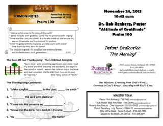 SERMON NOTES

Pastor Rob Renberg
November 24, 2013

Psalm 100
1

Make a joyful noise to the LORD, all the earth!
Serve the LORD with gladness! Come into His presence with singing!
3
Know that the LORD, He is God! It is He who made us, and we are His;
we are His people, and the sheep of His pasture.
4
Enter His gates with thanksgiving, and His courts with praise!
Give thanks to Him; bless His name!
5
For the LORD is good; His steadfast love endures forever,
and His faithfulness to all generations.
(ESV)
2

November 24, 2013
10:45 a.m.
Dr. Rob Renberg, Pastor
“Attitude of Gratitude”
Psalm 100

Infant Dedication
This Morning!

The Basis Of Our Thanksgiving: The LORD God Almighty
“Every time I write something significant, every time I read
my words and think that they are wonderful, and begin to
feel proud of myself, I look at the turtle on top of the fence
post and remember that he didn’t get there on his own.
He had help.”
Alex Haley, author of “Roots”

Five Thanksgiving Commands:

14461 James Street, Holland, MI 49424
616-399-4410
parksidebible@sbcglobal.net (e-mail)
www.parksidebiblechurch.com (website)

Our Mission: Learning from God’s Word…
Growing in God’s Grace…Reaching with God’s Love!

1. “Make a joyful __________ to the Lord, _____ the earth!”
2. “_________ the Lord with gladness.”
3. “Come into His presence w/ _____________ .”
4. “Know that the Lord, He is God. It is He who _________...”
5. “Be _____________, ___________ His Name.”

MINISTRY TEAM:
Pastor: Rob Renberg - 738-7840 (pastorrobjr@sbcglobal.net)
Youth Pastor: Matt Amundsen - 786-2699 (pmparkside@sbcglobal.net)
Worship Arts Director: Chad Lippincott - 251-554-9955 (parksidechad@sbcglobal.net)
Church Secretary: Judy Timmer - 399-4410 (parksidejudy@sbcglobal.net)
Elder of the Week: Daniel Furbush - 616-403-7830
Deacon of the Week: Jim DeFrell - 616-218-6071

 
