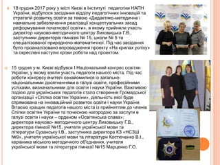  18 грудня 2017 року у місті Києві в Інституті педагогіки НАПН
України, відбулося засідання відділу педагогічних інновацій та
стратегій розвитку освіти за темою «Дидактико-методичне і
навчальне забезпечення реалізації концептуальних засад
реформування початкової освіти», в якому прийняли участь
директор науково-методичного центру Лиховицька Г.В.,
заступники директорів гімназія № 15, школи № 5 та
спеціалізованої природночо-математичної. Під час засідання
було проаналізовано впровадження проекту «На крилах успіху»
та окреслені наступні кроки роботи над проектом.
 15 грудня у м. Києві відбувся І Національний конгрес освітян
України, у якому взяли участь педагоги нашого міста. Під час
роботи конгресу вчителі ознайомилися із загально-
національними досягненнями в галузі освіти, професійними
успіхами, визначальними для освіти і науки України. Важливою
подією для українських педагогів стало створення Громадської
організації «Спілка освітян України», діяльність якої буде
спрямована на інноваційний розвиток освіти і науки України.
Вітаємо кращих педагогів нашого міста із прийняттям до членів
Спілки освітян України та почесною нагородою за заслуги в
галузі освіти і науки – орденом «Освітянська слава»:
директора науково- методичного центру Лиховицьку Г.В.,
директора гімназії №15, учителя української мови та
літератури Сузанську І.В., заступника директора КЗ «НСЗШ
№9», учителя української мови та літератури Костюченко В.І.,
керівника міського методичного об'єднання, учителя
української мови та літератури гімназії №15 Марценко Г.О.
 