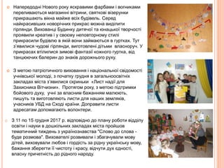  Напередодні Нового року яскравими фарбами і вогниками
переливаються магазинні вітрини, святкові візерунки
прикрашають вікна майже всіх будівель. Серед
найкрасивіших новорічних прикрас можна виділити
гірлянди. Вихованці Будинку дитячої та юнацької творчості
проявили креатив і у своєму неповторному стилі
прикрасили будівлю в якій вони займаються в гуртках. Тут
з’явилися чудові гірлянди, виготовлені дітьми власноруч. У
прикрасах втілилися зимові фантазії кожного гуртка, від
танцюючих балерин до знаків дорожнього руху.
 З метою патріотичного виховання і національної свідомості
учнівської молоді, з початку грудня в загальноосвітніх
закладах міста з’явилися скриньки «Лист надії для
Захисника Вітчизни». Протягом року, з метою підтримки
бойового духу, учні за власним бажанням малюють,
пишуть та виготовляють листи для наших земляків,
учасників УБД на Сході країни. Доправити листи
адресатам допомагають волонтери.
o З 11 по 15 грудня 2017 р. відповідно до плану роботи відділу
освіти і науки в дошкільних закладах міста пройшов
тематичний тиждень з українознавства "Слово до слова -
буде розмова". Вихователі розвивали і збагачували мову
дітей, виховували любов і гордість за рідну українську мову,
бажання зберегти її чистоту і красу, відчути дух єдності,
власну причетність до рідного народу.
 