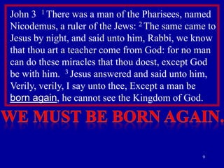 John 3 1 There was a man of the Pharisees, named
Nicodemus, a ruler of the Jews: 2 The same came to
Jesus by night, and said unto him, Rabbi, we know
that thou art a teacher come from God: for no man
can do these miracles that thou doest, except God
be with him. 3 Jesus answered and said unto him,
Verily, verily, I say unto thee, Except a man be
born again, he cannot see the Kingdom of God.

9

 