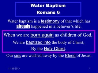 Water Baptism

Romans 6
Water baptism is a testimony of that which has
already happened in a believer’s life.

When we are born again as children of God,
We are baptized into the body of Christ,
By the Holy Ghost.
Our sins are washed away by the Blood of Jesus.
11-20-2013

1

 
