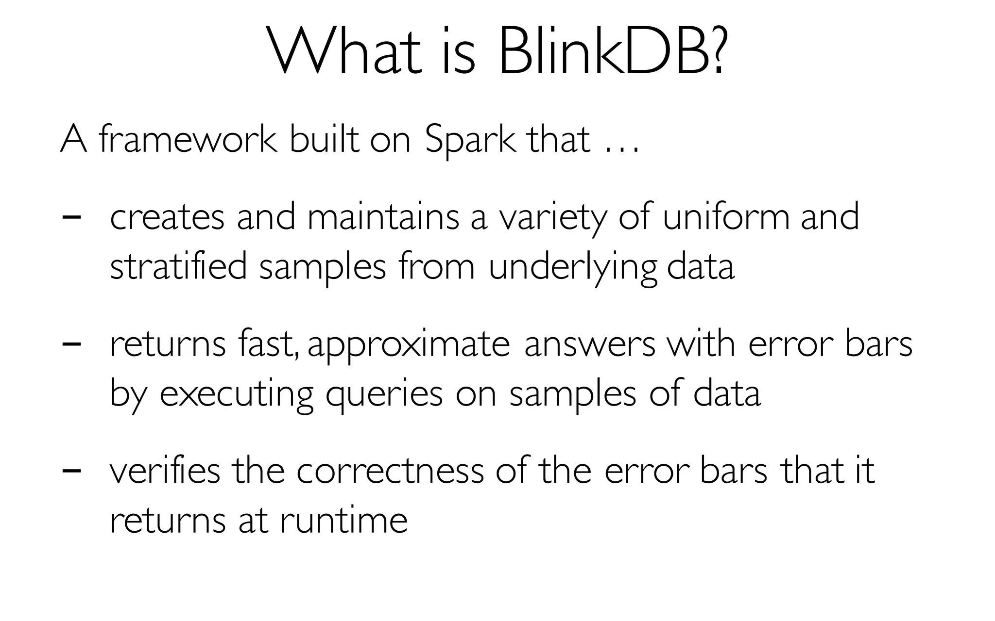What is BlinkDB?
A framework built on Spark that …
- creates and maintains a variety of uniform and
stratified samples from underlying data
- returns fast, approximate answers with error bars
by executing queries on samples of data
- verifies the correctness of the error bars that it
returns at runtime
 