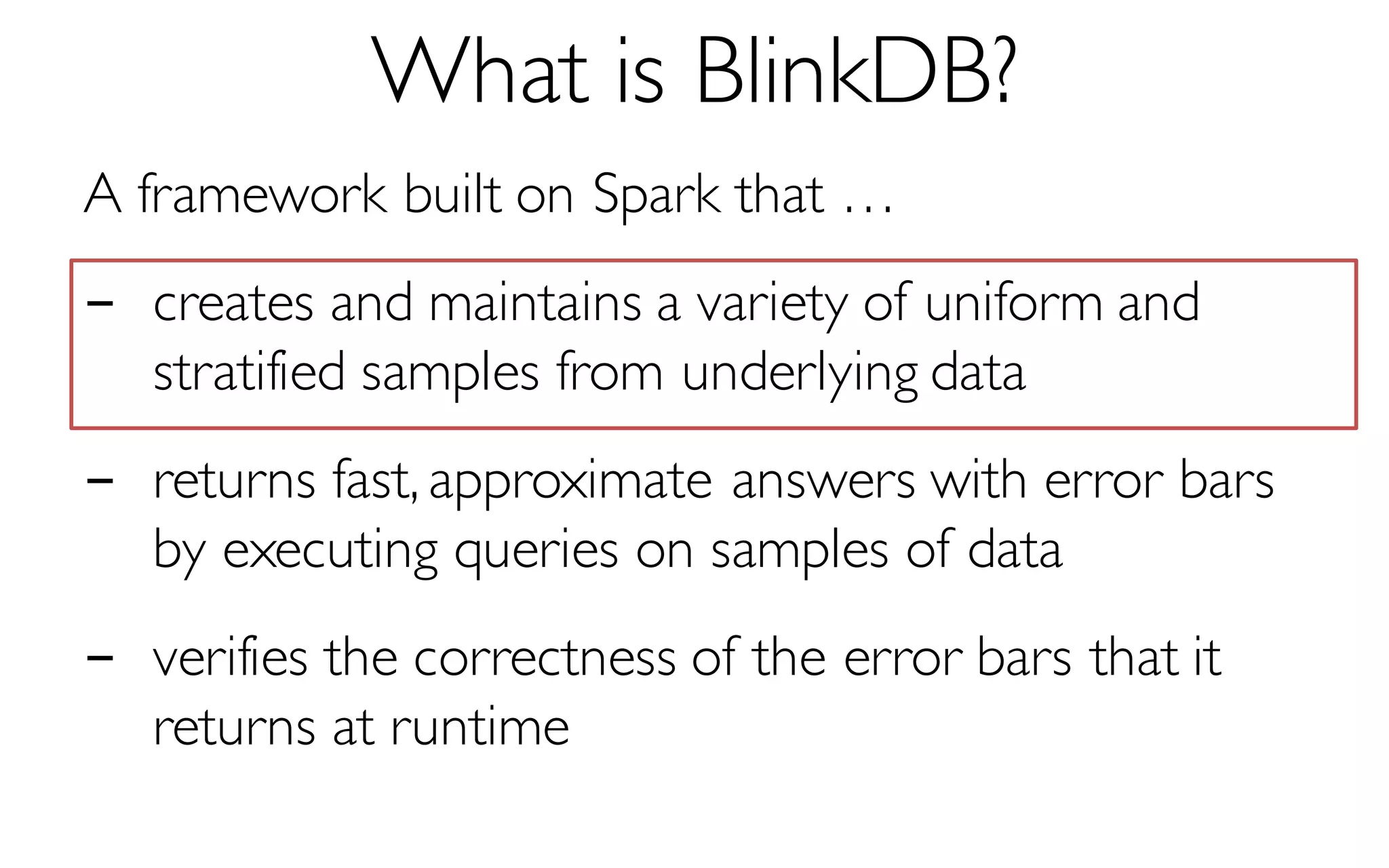 What is BlinkDB?
A framework built on Spark that …
- creates and maintains a variety of uniform and
stratified samples from underlying data
- returns fast, approximate answers with error bars
by executing queries on samples of data
- verifies the correctness of the error bars that it
returns at runtime
 