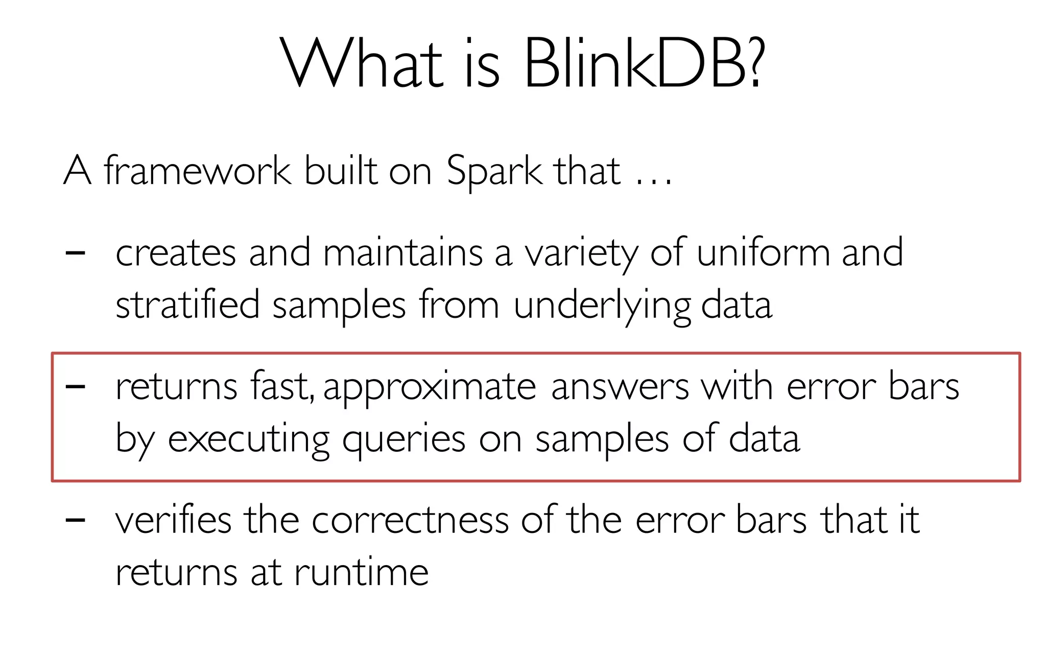 What is BlinkDB?
A framework built on Spark that …
- creates and maintains a variety of uniform and
stratified samples from underlying data
- returns fast, approximate answers with error bars
by executing queries on samples of data
- verifies the correctness of the error bars that it
returns at runtime
 
