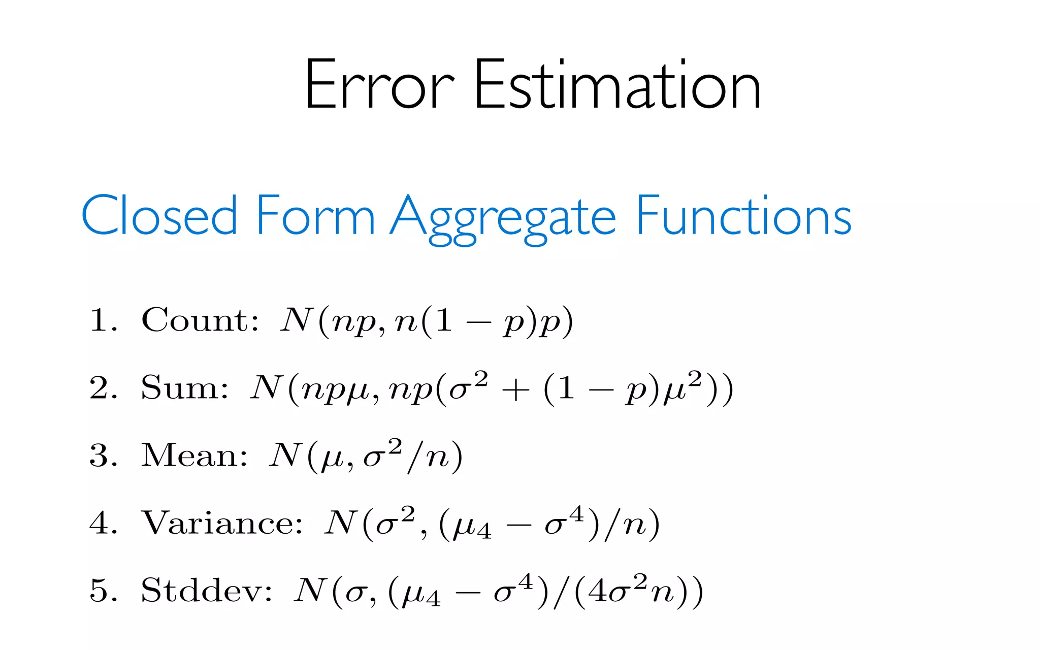 Error Estimation
Closed Form Aggregate Functions
The following results are (asymptotically in sample
rectly useful, since they depend on unknown properties
tribution. In all cases we just plug in the sample values.
of µ we use 1
n
Pn
i=1 Xi where Xi is the ith sample value.
Note that for estimators other than sum and count,
(p = 1). Filtering will increase variance a bit, or potentia
selective queries (p = 0). I can compute the ﬁltering-adju
1. Count: N(np, n(1 p)p)
2. Sum: N(npµ, np( 2
+ (1 p)µ2
))
3. Mean: N(µ, 2
/n)
4. Variance: N( 2
, (µ4
4
)/n)
5. Stddev: N( , (µ4
4
)/(4 2
n))
 