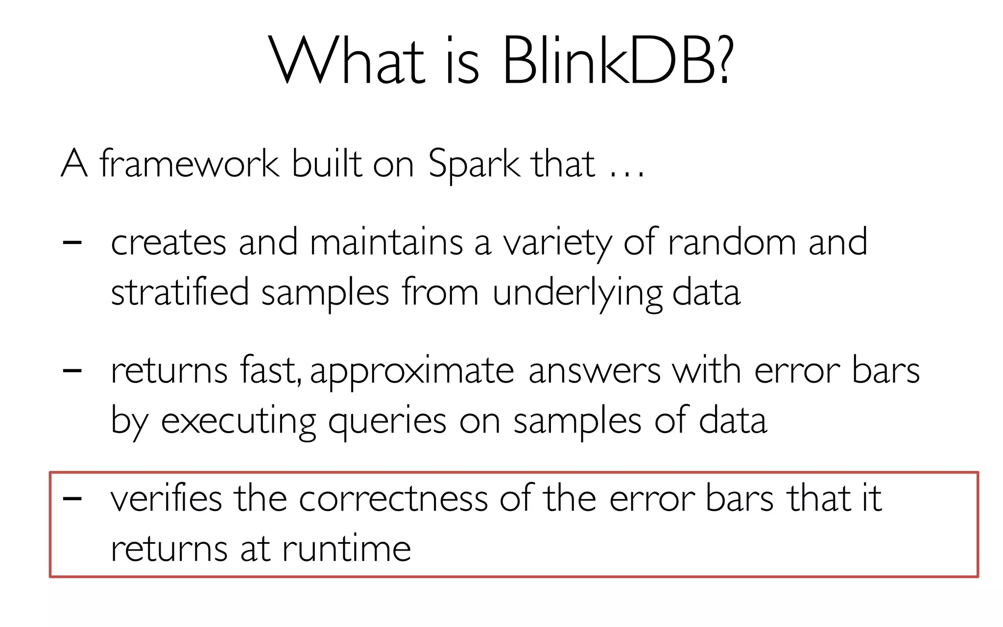 What is BlinkDB?
A framework built on Spark that …
- creates and maintains a variety of random and
stratified samples from underlying data
- returns fast, approximate answers with error bars
by executing queries on samples of data
- verifies the correctness of the error bars that it
returns at runtime
 