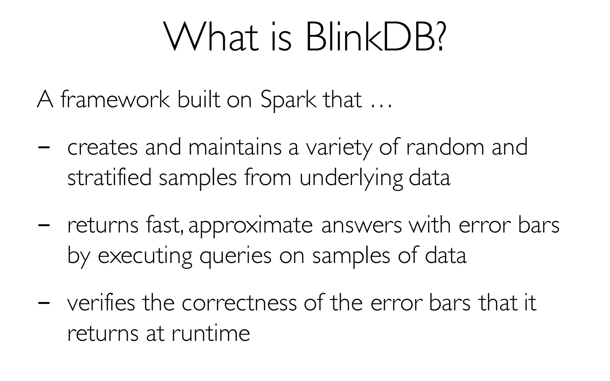 What is BlinkDB?
A framework built on Spark that …
- creates and maintains a variety of random and
stratified samples from underlying data
- returns fast, approximate answers with error bars
by executing queries on samples of data
- verifies the correctness of the error bars that it
returns at runtime
 