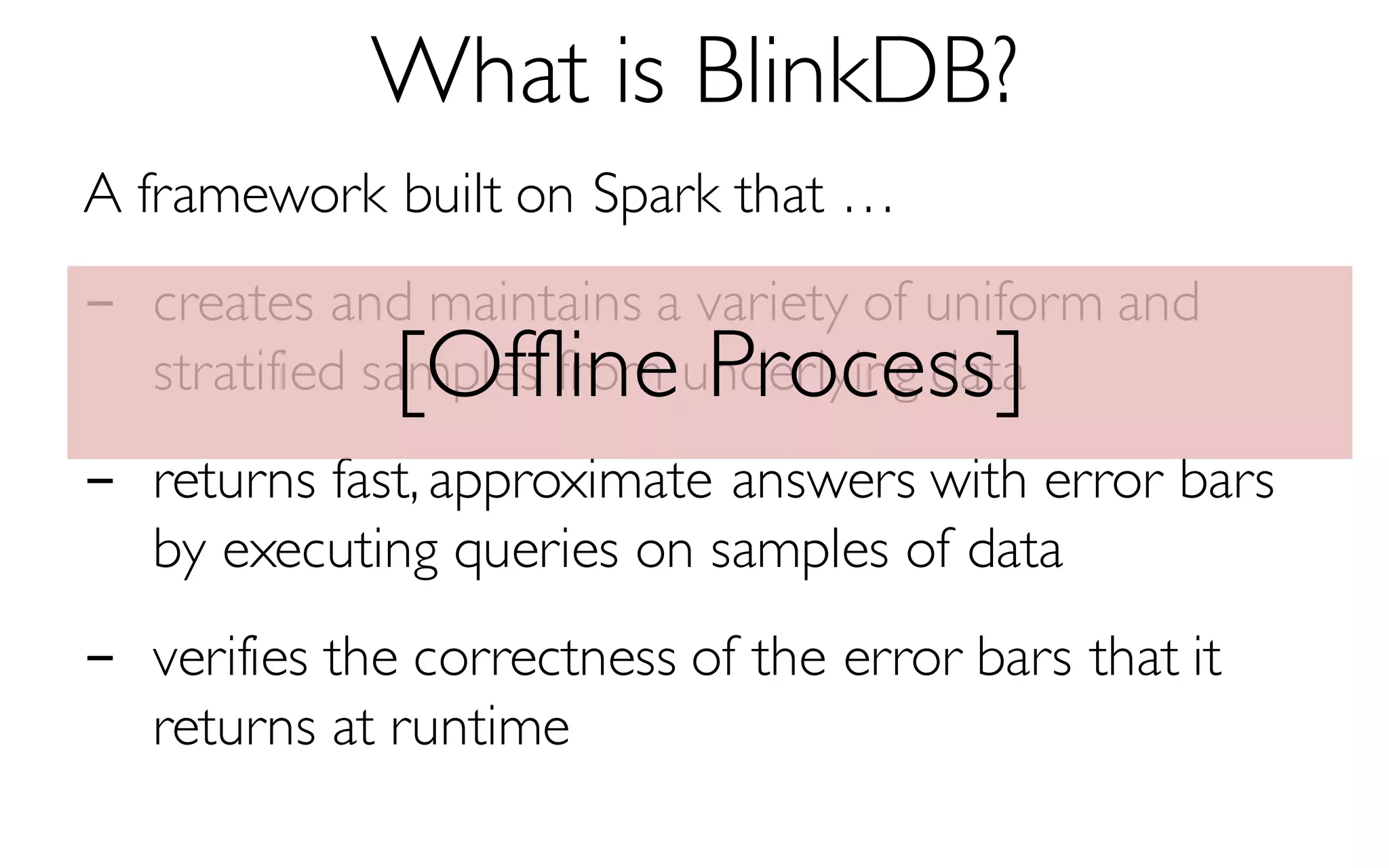 What is BlinkDB?
A framework built on Spark that …
- creates and maintains a variety of uniform and
stratified samples from underlying data
- returns fast, approximate answers with error bars
by executing queries on samples of data
- verifies the correctness of the error bars that it
returns at runtime
[Offline Process]
 