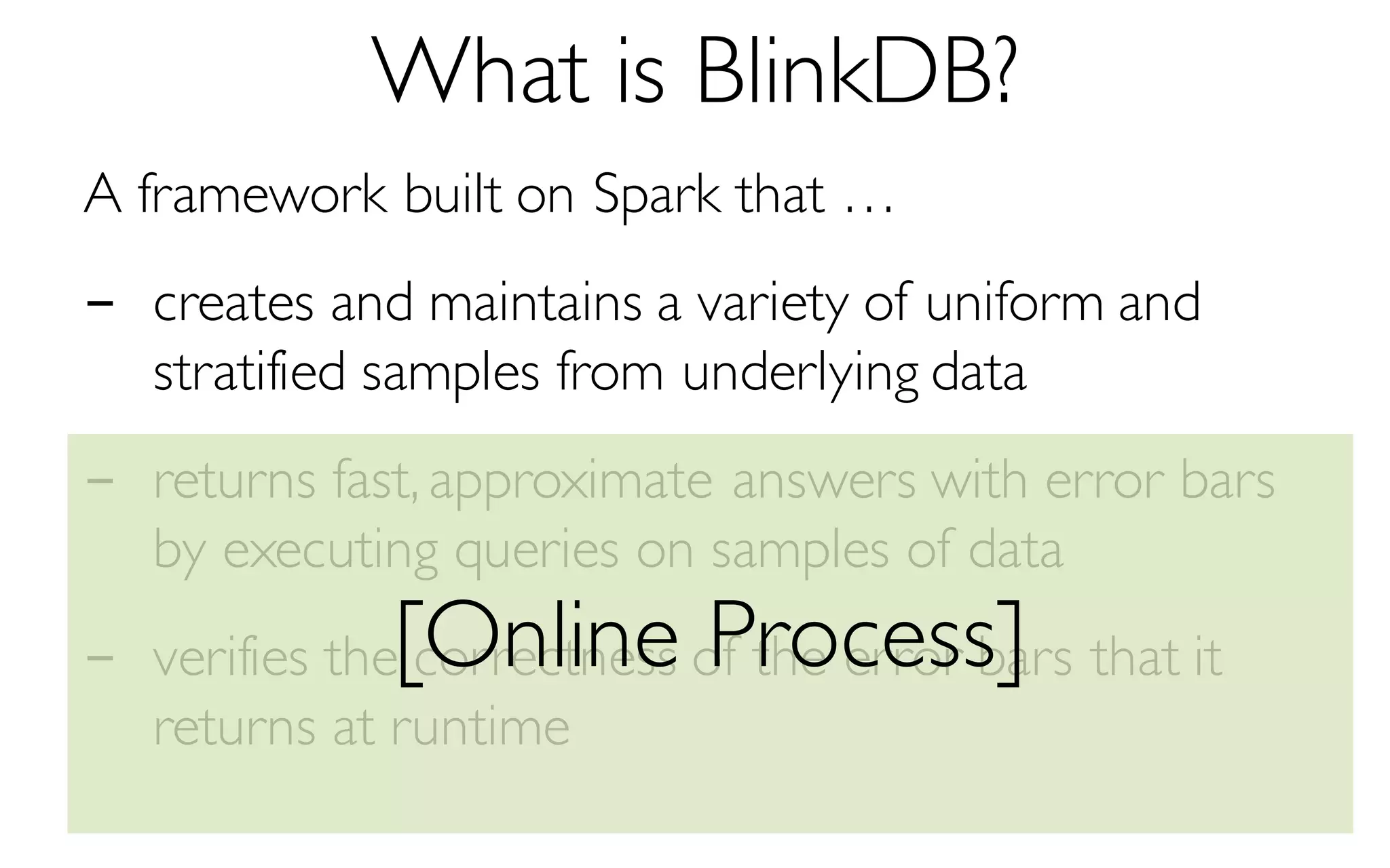 What is BlinkDB?
A framework built on Spark that …
- creates and maintains a variety of uniform and
stratified samples from underlying data
- returns fast, approximate answers with error bars
by executing queries on samples of data
- verifies the correctness of the error bars that it
returns at runtime
[Online Process]
 