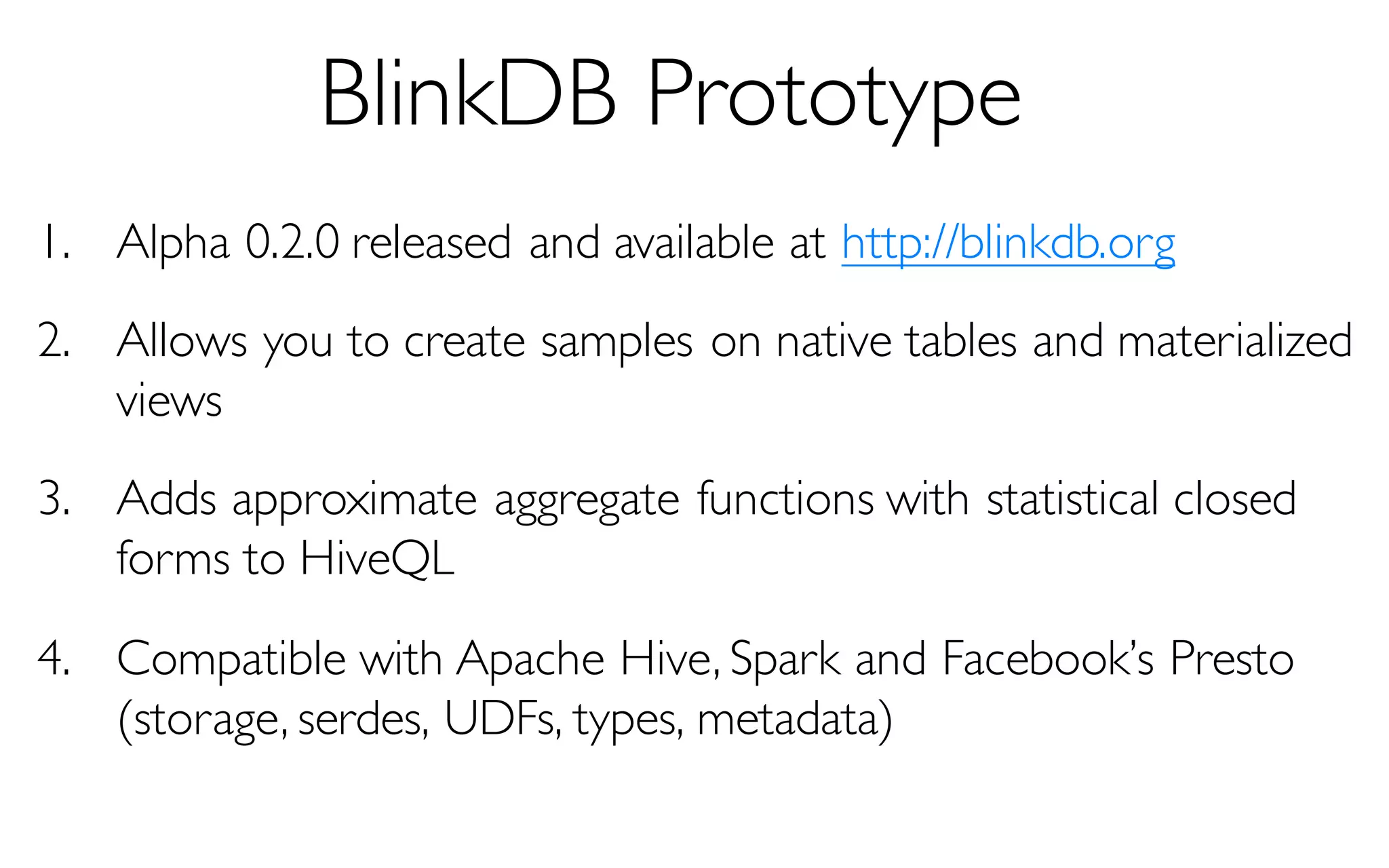 BlinkDB Prototype
1. Alpha 0.2.0 released and available at http://blinkdb.org
2. Allows you to create samples on native tables and materialized
views
3. Adds approximate aggregate functions with statistical closed
forms to HiveQL
4. Compatible with Apache Hive, Spark and Facebook’s Presto
(storage, serdes, UDFs, types, metadata)
 