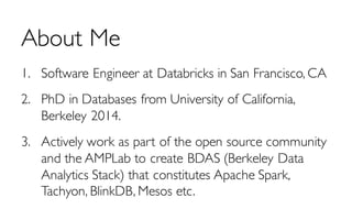 About Me
1. Software Engineer at Databricks in San Francisco, CA
2. PhD in Databases from University of California,
Berkeley 2014.
3. Actively work as part of the open source community
and the AMPLab to create BDAS (Berkeley Data
Analytics Stack) that constitutes Apache Spark,
Tachyon, BlinkDB, Mesos etc.
 