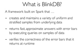 What is BlinkDB?
A framework built on Spark that …
- creates and maintains a variety of uniform and
stratified samples from underlying data
- returns fast, approximate answers with error bars
by executing queries on samples of data
- verifies the correctness of the error bars that it
returns at runtime
 