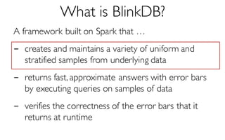 What is BlinkDB?
A framework built on Spark that …
- creates and maintains a variety of uniform and
stratified samples from underlying data
- returns fast, approximate answers with error bars
by executing queries on samples of data
- verifies the correctness of the error bars that it
returns at runtime
 