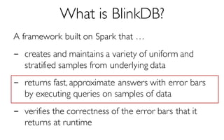 What is BlinkDB?
A framework built on Spark that …
- creates and maintains a variety of uniform and
stratified samples from underlying data
- returns fast, approximate answers with error bars
by executing queries on samples of data
- verifies the correctness of the error bars that it
returns at runtime
 