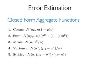 Error Estimation
Closed Form Aggregate Functions
The following results are (asymptotically in sample
rectly useful, since they depend on unknown properties
tribution. In all cases we just plug in the sample values.
of µ we use 1
n
Pn
i=1 Xi where Xi is the ith sample value.
Note that for estimators other than sum and count,
(p = 1). Filtering will increase variance a bit, or potentia
selective queries (p = 0). I can compute the ﬁltering-adju
1. Count: N(np, n(1 p)p)
2. Sum: N(npµ, np( 2
+ (1 p)µ2
))
3. Mean: N(µ, 2
/n)
4. Variance: N( 2
, (µ4
4
)/n)
5. Stddev: N( , (µ4
4
)/(4 2
n))
 