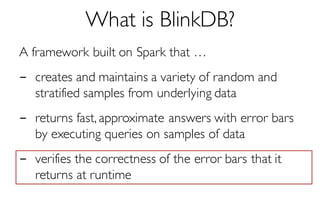 What is BlinkDB?
A framework built on Spark that …
- creates and maintains a variety of random and
stratified samples from underlying data
- returns fast, approximate answers with error bars
by executing queries on samples of data
- verifies the correctness of the error bars that it
returns at runtime
 