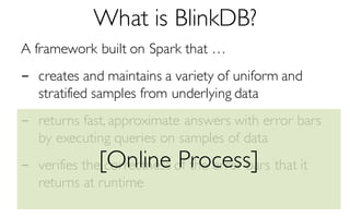 What is BlinkDB?
A framework built on Spark that …
- creates and maintains a variety of uniform and
stratified samples from underlying data
- returns fast, approximate answers with error bars
by executing queries on samples of data
- verifies the correctness of the error bars that it
returns at runtime
[Online Process]
 