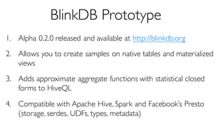 BlinkDB Prototype
1. Alpha 0.2.0 released and available at http://blinkdb.org
2. Allows you to create samples on native tables and materialized
views
3. Adds approximate aggregate functions with statistical closed
forms to HiveQL
4. Compatible with Apache Hive, Spark and Facebook’s Presto
(storage, serdes, UDFs, types, metadata)
 