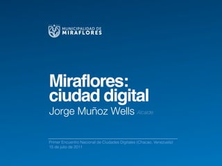 MUNICIPALIDAD DE
       MIRAFLORES




Miraflores:
ciudad digital
Jorge Muñoz Wells Alcalde

Primer Encuentro Nacional de Ciudades Digitales (Chacao, Venezuela)
15 de julio de 2011
 