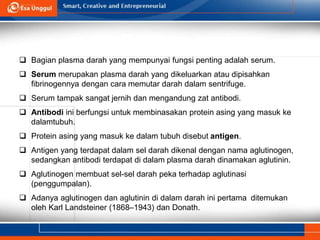  Bagian plasma darah yang mempunyai fungsi penting adalah serum.
 Serum merupakan plasma darah yang dikeluarkan atau dipisahkan
fibrinogennya dengan cara memutar darah dalam sentrifuge.
 Serum tampak sangat jernih dan mengandung zat antibodi.
 Antibodi ini berfungsi untuk membinasakan protein asing yang masuk ke
dalamtubuh.
 Protein asing yang masuk ke dalam tubuh disebut antigen.
 Antigen yang terdapat dalam sel darah dikenal dengan nama aglutinogen,
sedangkan antibodi terdapat di dalam plasma darah dinamakan aglutinin.
 Aglutinogen membuat sel-sel darah peka terhadap aglutinasi
(penggumpalan).
 Adanya aglutinogen dan aglutinin di dalam darah ini pertama ditemukan
oleh Karl Landsteiner (1868–1943) dan Donath.
 