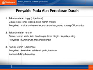 Penyakit Pada Alat Peredaran Darah
1. Tekanan darah tinggi (Hipertensi)
Gejala : otot leher tegang, suka marah-marah
Penyebab : makanan berlemak, makanan bergaram, kurang OR, usia tua
2. Tekanan darah rendah
Gejala : cepat lelah, kaki dan tangan teras dingin, kepala pusing.
Penyebab : Kurang OR, makanan bergizi
3. Kanker Darah (Leukemia)
Penyebab : kelebihan sel darah putih, kelainan
sumsum tulang belakang.
 