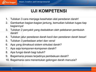 UJI KOMPETENSI
1. Tuliskan 3 cara menjaga kesehatan alat peredaran darah!
2. Gambarkan bagian-bagian jantung, kemudian tuliskan tugas tiap
bagiannya!
3. Tuliskan 2 penyakit yang dsebabkan oleh pelebaran pembuluh
darah!
4. Tuliskan jalur peredaran darah kecil dan peredaran darah besar!
5. Tuliskan 3 perbedaan arteri dan vena!
6. Apa yang dimaksud sistem sirkulasi darah?
7. Apa saja komponen-komponen darah?
8. Apa fungsi darah bagi tubuh?
9. Bagaimana proses terjadinya pembekuan darah?
10. Bagaimana cara menentukan golongan darah manusia?
 