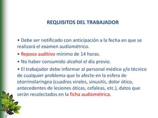 REQUISITOS DEL TRABAJADOR
• Debe ser notificado con anticipación a la fecha en que se
realizará el examen audiométrico.
• Reposo auditivo mínimo de 14 horas.
• No haber consumido alcohol el día previo.
• El trabajador debe informar al personal médico y/o técnico
de cualquier problema que lo afecte en la esfera de
otorrinolaríngea (cuadros virales, sinusitis, dolor ótico,
antecedentes de lesiones óticas, cefaleas, etc.), datos que
serán recolectados en la ficha audiométrica.
 