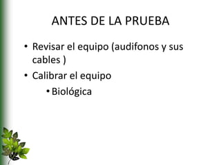 ANTES DE LA PRUEBA
• Revisar el equipo (audifonos y sus
cables )
• Calibrar el equipo
•Biológica
 