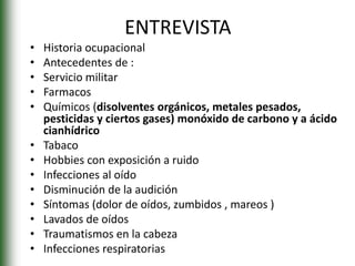 ENTREVISTA
• Historia ocupacional
• Antecedentes de :
• Servicio militar
• Farmacos
• Químicos (disolventes orgánicos, metales pesados,
pesticidas y ciertos gases) monóxido de carbono y a ácido
cianhídrico
• Tabaco
• Hobbies con exposición a ruido
• Infecciones al oído
• Disminución de la audición
• Síntomas (dolor de oídos, zumbidos , mareos )
• Lavados de oídos
• Traumatismos en la cabeza
• Infecciones respiratorias
 